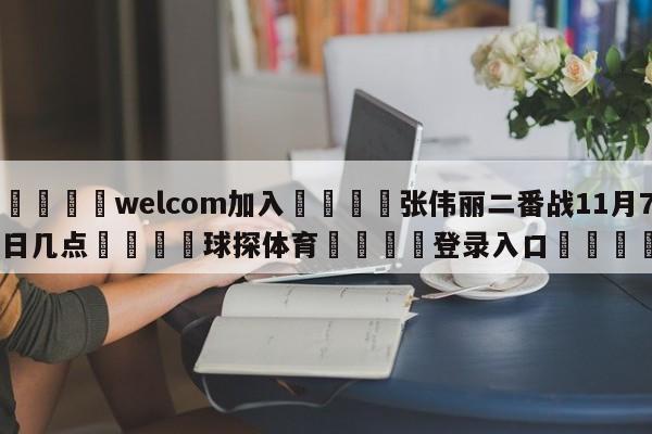 🌾welcom加入🌾张伟丽二番战11月7日几点🐳球探体育🐳登录入口🐳