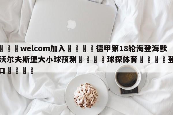 🌾welcom加入🌾德甲第18轮海登海默vs沃尔夫斯堡大小球预测🐳球探体育🐳登录入口🐳