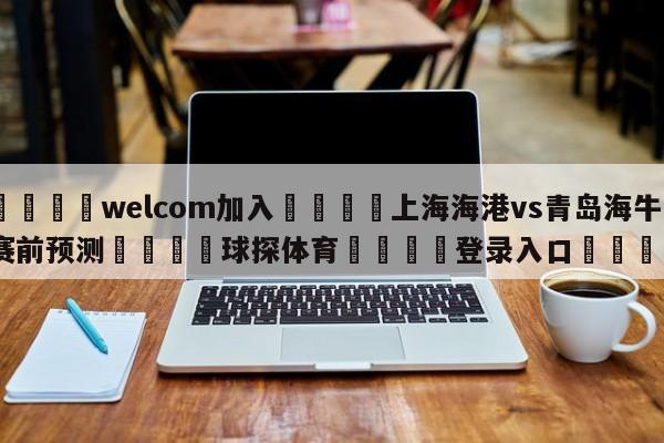 🌾welcom加入🌾上海海港vs青岛海牛赛前预测🐳球探体育🐳登录入口🐳