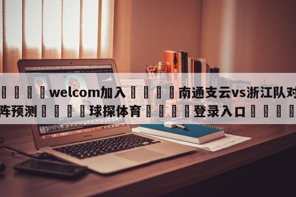 🌾welcom加入🌾南通支云vs浙江队对阵预测🐳球探体育🐳登录入口🐳