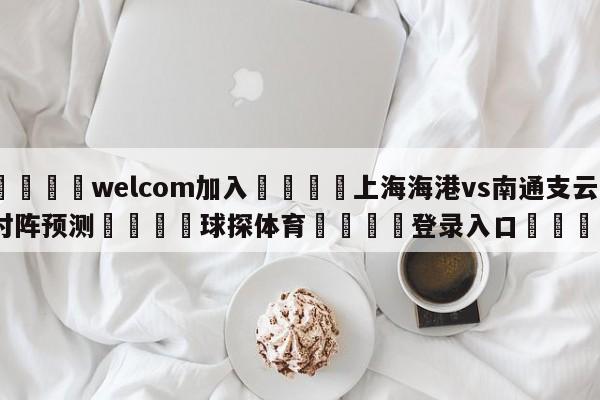 🌾welcom加入🌾上海海港vs南通支云对阵预测🐳球探体育🐳登录入口🐳