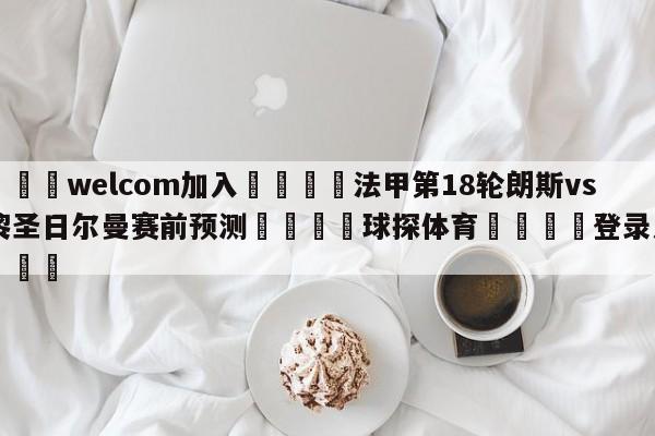 🌾welcom加入🌾法甲第18轮朗斯vs巴黎圣日尔曼赛前预测🐳球探体育🐳登录入口🐳