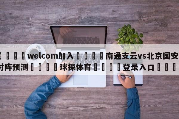 🌾welcom加入🌾南通支云vs北京国安对阵预测🐳球探体育🐳登录入口🐳