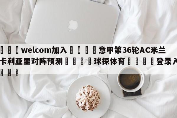 🌾welcom加入🌾意甲第36轮AC米兰vs卡利亚里对阵预测🐳球探体育🐳登录入口🐳