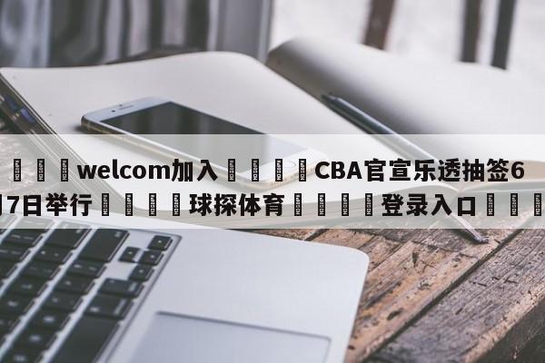 🌾welcom加入🌾CBA官宣乐透抽签6月7日举行🐳球探体育🐳登录入口🐳