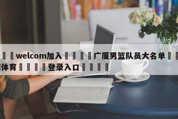 🌾welcom加入🌾广厦男篮队员大名单🐳球探体育🐳登录入口🐳