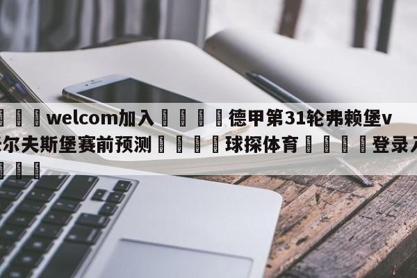 🌾welcom加入🌾德甲第31轮弗赖堡vs沃尔夫斯堡赛前预测🐳球探体育🐳登录入口🐳