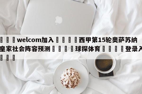 🌾welcom加入🌾西甲第15轮奥萨苏纳vs皇家社会阵容预测🐳球探体育🐳登录入口🐳