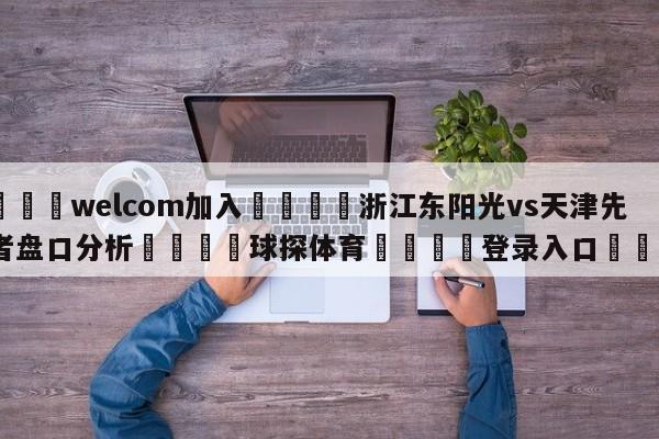 🌾welcom加入🌾浙江东阳光vs天津先行者盘口分析🐳球探体育🐳登录入口🐳