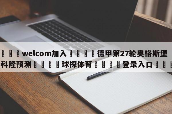 🌾welcom加入🌾德甲第27轮奥格斯堡vs科隆预测🐳球探体育🐳登录入口🐳