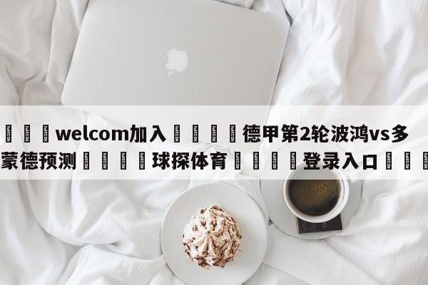 🌾welcom加入🌾德甲第2轮波鸿vs多特蒙德预测🐳球探体育🐳登录入口🐳