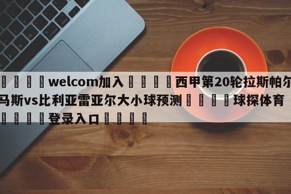 🌾welcom加入🌾西甲第20轮拉斯帕尔马斯vs比利亚雷亚尔大小球预测🐳球探体育🐳登录入口🐳