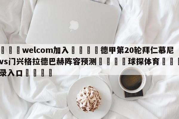 🌾welcom加入🌾德甲第20轮拜仁慕尼黑vs门兴格拉德巴赫阵容预测🐳球探体育🐳登录入口🐳