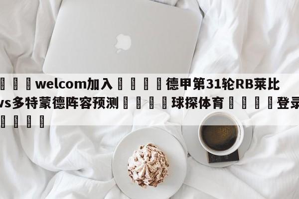 🌾welcom加入🌾德甲第31轮RB莱比锡vs多特蒙德阵容预测🐳球探体育🐳登录入口🐳