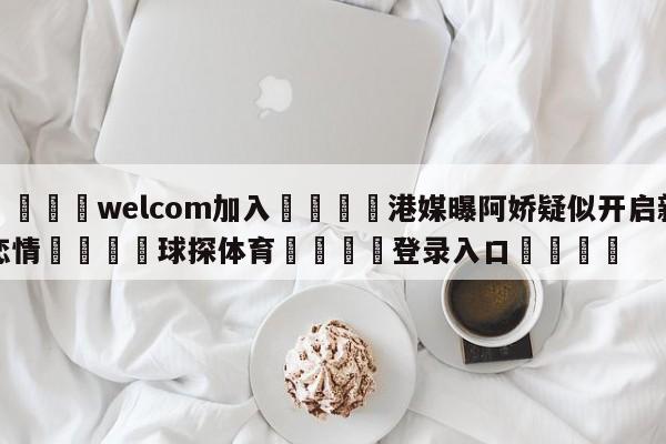 🌾welcom加入🌾港媒曝阿娇疑似开启新恋情🐳球探体育🐳登录入口🐳