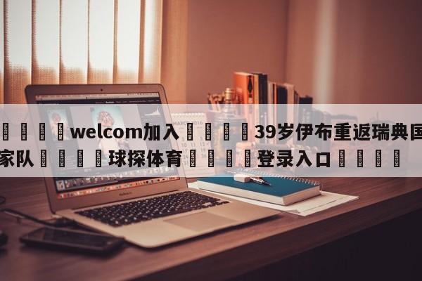 🌾welcom加入🌾39岁伊布重返瑞典国家队🐳球探体育🐳登录入口🐳