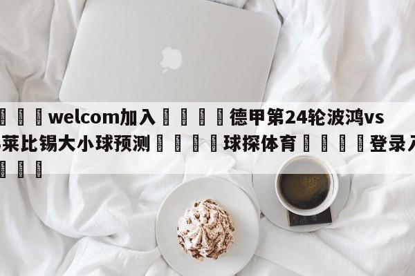 🌾welcom加入🌾德甲第24轮波鸿vsRB莱比锡大小球预测🐳球探体育🐳登录入口🐳