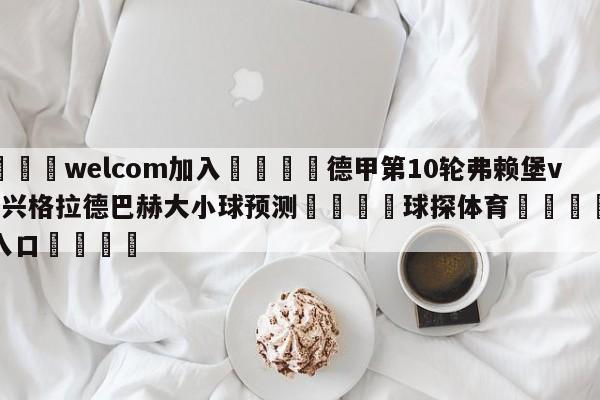 🌾welcom加入🌾德甲第10轮弗赖堡vs门兴格拉德巴赫大小球预测🐳球探体育🐳登录入口🐳