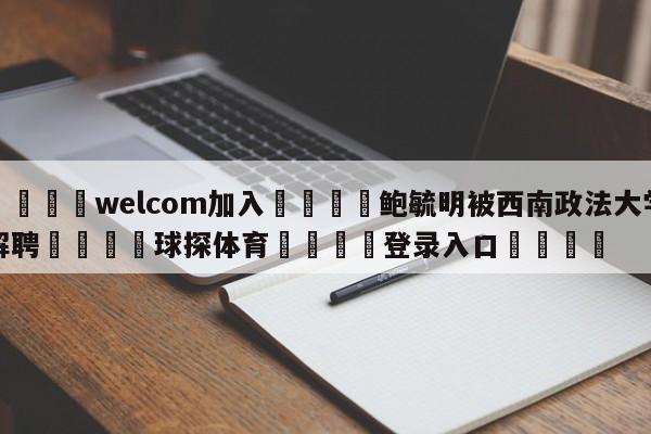 🌾welcom加入🌾鲍毓明被西南政法大学解聘🐳球探体育🐳登录入口🐳