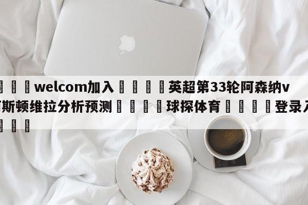 🌾welcom加入🌾英超第33轮阿森纳vs阿斯顿维拉分析预测🐳球探体育🐳登录入口🐳