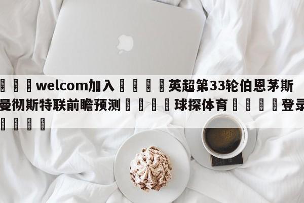 🌾welcom加入🌾英超第33轮伯恩茅斯vs曼彻斯特联前瞻预测🐳球探体育🐳登录入口🐳