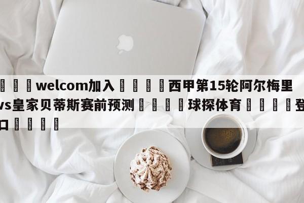 🌾welcom加入🌾西甲第15轮阿尔梅里亚vs皇家贝蒂斯赛前预测🐳球探体育🐳登录入口🐳