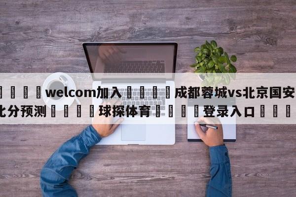 🌾welcom加入🌾成都蓉城vs北京国安比分预测🐳球探体育🐳登录入口🐳