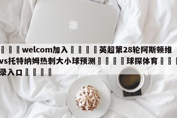 🌾welcom加入🌾英超第28轮阿斯顿维拉vs托特纳姆热刺大小球预测🐳球探体育🐳登录入口🐳