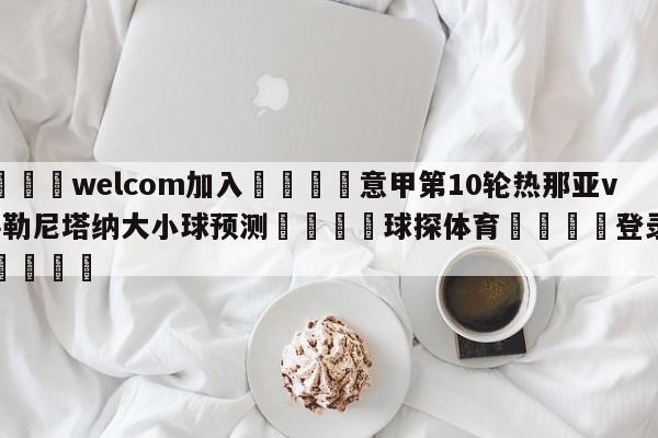 🌾welcom加入🌾意甲第10轮热那亚vs萨勒尼塔纳大小球预测🐳球探体育🐳登录入口🐳