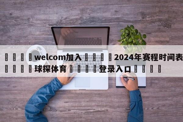 🌾welcom加入🌾2024年赛程时间表🐳球探体育🐳登录入口🐳