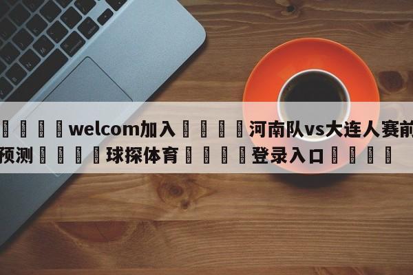 🌾welcom加入🌾河南队vs大连人赛前预测🐳球探体育🐳登录入口🐳