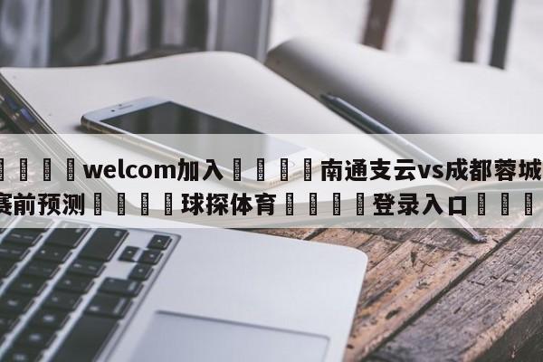 🌾welcom加入🌾南通支云vs成都蓉城赛前预测🐳球探体育🐳登录入口🐳