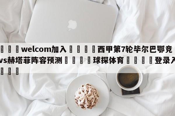 🌾welcom加入🌾西甲第7轮毕尔巴鄂竞技vs赫塔菲阵容预测🐳球探体育🐳登录入口🐳