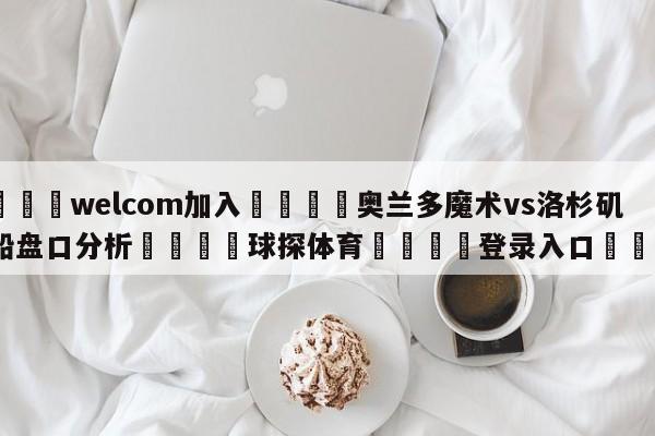 🌾welcom加入🌾奥兰多魔术vs洛杉矶快船盘口分析🐳球探体育🐳登录入口🐳