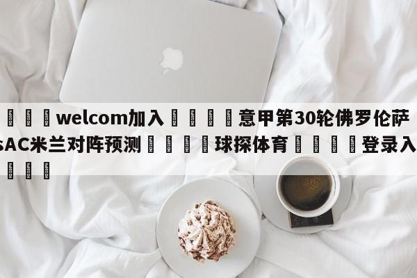 🌾welcom加入🌾意甲第30轮佛罗伦萨vsAC米兰对阵预测🐳球探体育🐳登录入口🐳