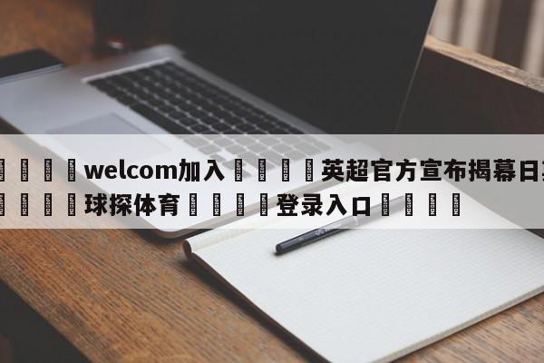 🌾welcom加入🌾英超官方宣布揭幕日期🐳球探体育🐳登录入口🐳