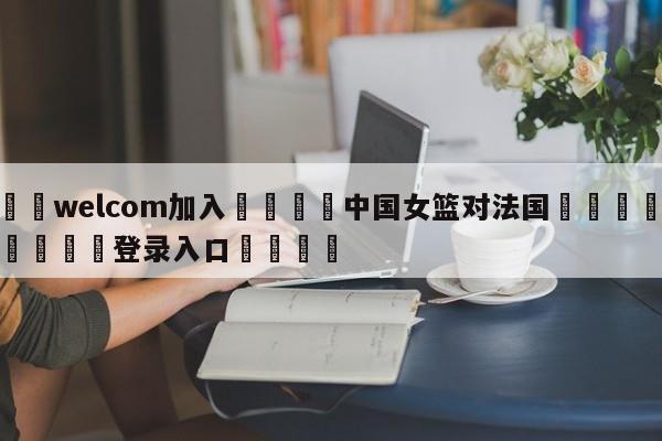 🌾welcom加入🌾中国女篮对法国🐳球探体育🐳登录入口🐳