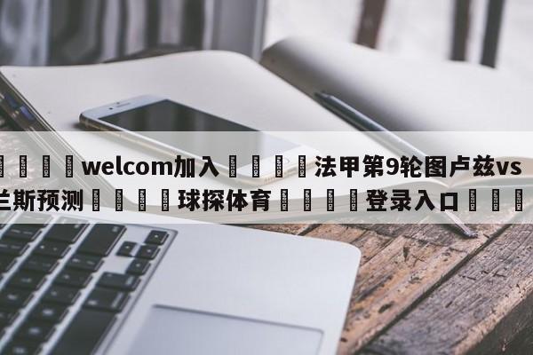 🌾welcom加入🌾法甲第9轮图卢兹vs兰斯预测🐳球探体育🐳登录入口🐳