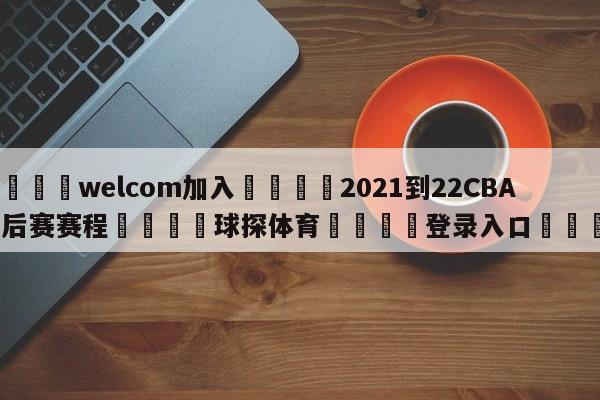 🌾welcom加入🌾2021到22CBA季后赛赛程🐳球探体育🐳登录入口🐳