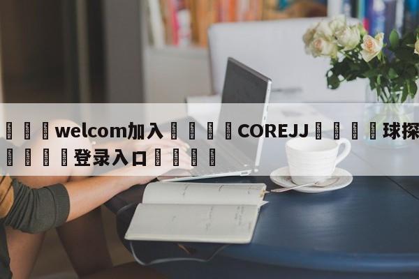 🌾welcom加入🌾COREJJ🐳球探体育🐳登录入口🐳