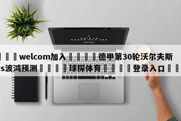 🌾welcom加入🌾德甲第30轮沃尔夫斯堡vs波鸿预测🐳球探体育🐳登录入口🐳