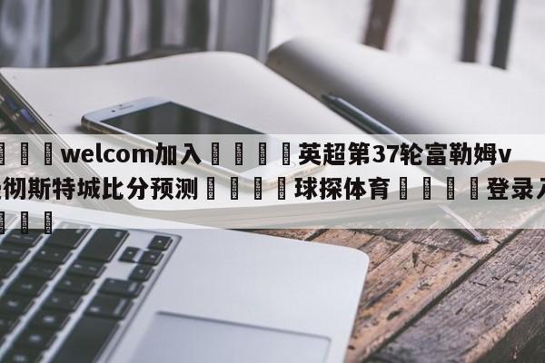 🌾welcom加入🌾英超第37轮富勒姆vs曼彻斯特城比分预测🐳球探体育🐳登录入口🐳