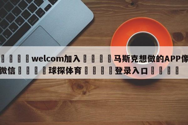 🌾welcom加入🌾马斯克想做的APP像微信🐳球探体育🐳登录入口🐳