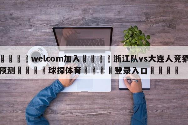 🌾welcom加入🌾浙江队vs大连人竞猜预测🐳球探体育🐳登录入口🐳