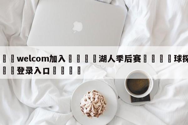 🌾welcom加入🌾湖人季后赛🐳球探体育🐳登录入口🐳