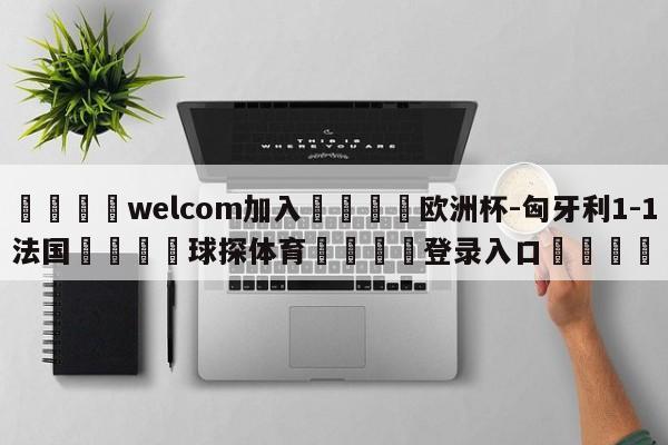 🌾welcom加入🌾欧洲杯-匈牙利1-1法国🐳球探体育🐳登录入口🐳