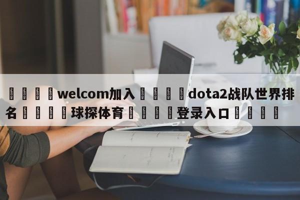 🌾welcom加入🌾dota2战队世界排名🐳球探体育🐳登录入口🐳