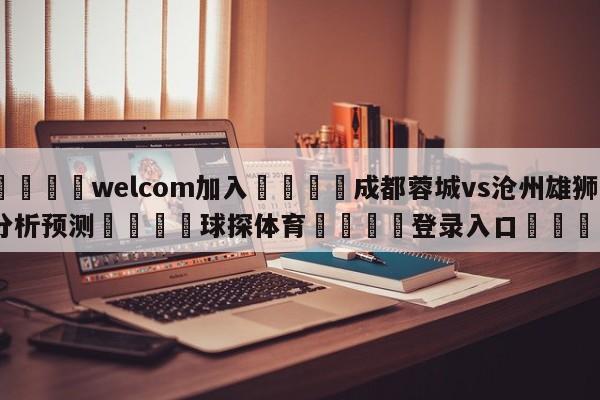 🌾welcom加入🌾成都蓉城vs沧州雄狮分析预测🐳球探体育🐳登录入口🐳