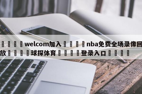 🌾welcom加入🌾nba免费全场录像回放🐳球探体育🐳登录入口🐳