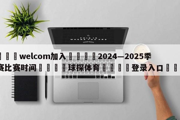 🌾welcom加入🌾2024―2025季前赛比赛时间🐳球探体育🐳登录入口🐳